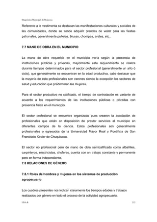 Diagnóstico Municipal de Mojocoya


Referente a la vestimenta se destacan las manifestaciones culturales y sociales de
las comunidades, donde se tiende adquirir prendas de vestir para las fiestas
patronales, generalmente polleras, blusas, chompas, aretes, etc..


7.7 MANO DE OBRA EN EL MUNICIPIO


La mano de obra requerida en el municipio varía según la presencia de
instituciones públicas y privadas, mayormente este requerimiento se realiza
durante tiempos determinados para el sector profesional (generalmente un año ó
ciclo), que generalmente se encuentran en la edad productiva, cabe destacar que
la mayoría de esto profesionales son varones siendo la excepción los sectores de
salud y educación que predominan las mujeres.


Para el sector productivo no calificado, el tiempo de contratación es variante de
acuerdo a los requerimientos de las instituciones públicas o privadas con
presencia física en el municipio.


El sector profesional se encuentra organizado pues crearon la asociación de
profesionales que están en disposición de prestar servicios al municipio en
diferentes campos de la ciencia. Estos profesionales son generalmente
profesionales o egresados de la Universidad Mayor Real y Pontificia de San
Franciscio Xavier de Chuquisaca.


El sector no profesional pero de mano de obra semicalificada como albañiles,
carpinteros, electricistas, choferes, cuenta con un trabajo constante y permanente
pero en forma independiente.
7.8 RELACIONES DE GÉNERO


7.8.1 Roles de hombres y mujeres en los sistemas de producción
agropecuario


Los cuadros presentes nos indican claramente los tiempos edades y trabajos
realizados por género en todo el proceso de la actividad agropecuaria.

I.D.A.R.                                                                       212
 