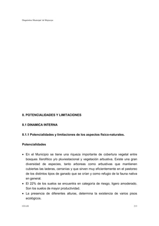 Diagnóstico Municipal de Mojocoya




8. POTENCIALIDADES Y LIMITACIONES


8.1 DINAMICA INTERNA


8.1.1 Potencialidades y limitaciones de los aspectos físico-naturales.


Potencialidades


• En el Municipio se tiene una riqueza importante de cobertura vegetal entre
    bosques Xerofitico y/o pluviestacional y vegetación arbustiva. Existe una gran
    diversidad de especies, tanto arboreas como arbustivas que mantienen
    cubiertas las laderas, cerranías y que sirven muy eficientemente en el pastoreo
    de los distintos tipos de ganado que se crían y como refugio de la fauna nativa
    en general.
• El 22% de los suelos se encuentra en categoría de riesgo, ligero amoderado.
    Son los suelos de mayor productividad.
• La presencia de diferentes alturas, determina la existencia de varios pisos
    ecológicos.

I.D.A.R.                                                                        213
 
