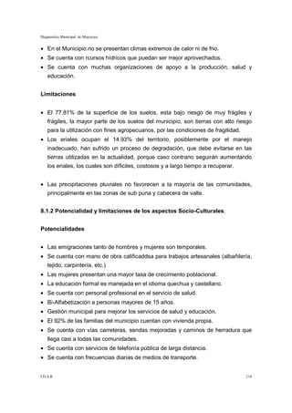 Diagnóstico Municipal de Mojocoya


• En el Municipio no se presentan climas extremos de calor ni de frio.
• Se cuenta con rcursos hídricos que puedan ser mejor aprovechados.
• Se cuenta con muchas organizaciones de apoyo a la producción, salud y
    educación.


Limitaciones


• El 77.81% de la superficie de los suelos, esta bajo riesgo de muy frágiles y
    frágiles, la mayor parte de los suelos del municipio, son tierras con alto riesgo
    para la utilización con fines agropecuarios, por las condiciones de fragilidad.
• Los eriales ocupan el 14.93% del territorio, posiblemente por el manejo
    inadecuado, han sufrido un proceso de degradación, que debe evitarse en las
    tierras utilizadas en la actualidad, porque caso contrario seguirán aumentando
    los eriales, los cuales son díficiles, costosos y a largo tiempo a recuperar.


• Las precipitaciones pluviales no favorecen a la mayoría de las comunidades,
    principalmente en las zonas de sub puna y cabecera de valle.


8.1.2 Potencialidad y limitaciones de los aspectos Socio-Culturales.


Potencialidades


• Las emigraciones tanto de hombres y mujeres son temporales.
• Se cuenta con mano de obra calificaddsa para trabajos artesanales (albañilería,
    tejido, carpintería, etc.)
• Las mujeres presentan una mayor tasa de crecimiento poblacional.
• La educación formal es manejada en el idioma quechua y castellano.
• Se cuenta con personal profesional en el servicio de salud.
• Bi-Alfabetización a personas mayores de 15 años.
• Gestión municipal para mejorar los servicios de salud y educación.
• El 92% de las familias del municipio cuentan con vivienda propia.
• Se cuenta con vías carreteras, sendas mejoradas y caminos de herradura que
    llega casi a todas las comunidades.
• Se cuenta con servicios de telefonía pública de larga distancia.
• Se cuenta con frecuencias diarias de medios de transporte.


I.D.A.R.                                                                              214
 