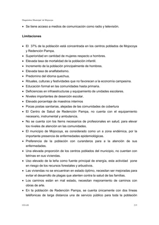 Diagnóstico Municipal de Mojocoya


• Se tiene acceso a medios de comunicación como radio y televisión.


Limitaciones


• El 37% de la población está concentrada en los centros poblados de Mojocoya
    y Redención Pampa.
• Superioridad en cantidad de mujeres respecto a hombres.
• Elevada tasa de mortalidad de la población infantil.
• Incremento de la población principalmente de hombres.
• Elevada tasa de analfabetismo.
• Predomino del idioma quechua.
• Rituales, culturas y festividades que no favorecen a la economía campesina.
• Educación formal en las comunidades hasta primaria.
• Deficiencias en infraestructuras y equipamiento de unidades escolares.
• Niveles importantes de deserción escolar.
• Elevado porcentaje de maestros interinos
• Pocas postas sanitarias, alejadas de las comunidades de cobertura
• El Centro de Salud de Redención Pampa, no cuenta con el equipamiento
    necesario, instrumental y ambulancia.
• No se cuenta con los Items necesarios de profesionales en salud, para elevar
    los niveles de atención en las comunidades.
• El municipio de Mojocoya, es considerado como un a zona endémica, por la
    importante presencia de enfermedades epidemiológicas.
• Preferencia de la población con curanderos para a la atención de sus
    enfermedades.
• Una elevada proporción de los centros poblados del municipio, no cuentan con
    letrinas en sus viviendas.
• Uso elevado de la leña como fuente principal de energía, esta actividad pone
    en riesgo de los recursos forestales y arbustivos.
• Las viviendas no se encuentran en estado óptimo, necesitan ser mejoradas para
    evitar el desarrollo de plagas que atenten contra la salud de las familias.
• Los caminos están en mal estado, necesitan mejoramiento de caminos con
    obras de arte.
• En la población de Redención Pampa, se cuenta únicamente con dos líneas
    teléfonicas de larga distancia una de servicio público para toda la población


I.D.A.R.                                                                          215
 