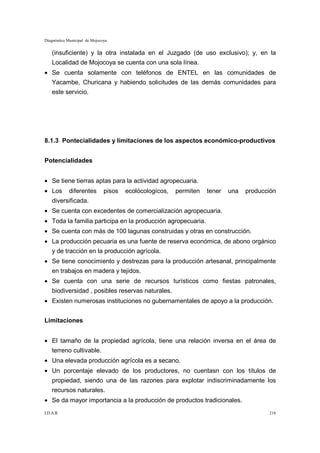 Diagnóstico Municipal de Mojocoya


    (insuficiente) y la otra instalada en el Juzgado (de uso exclusivo); y, en la
    Localidad de Mojocoya se cuenta con una sola línea.
• Se cuenta solamente con teléfonos de ENTEL en las comunidades de
    Yacambe, Churicana y habiendo solicitudes de las demás comunidades para
    este servicio.




8.1.3 Pontecialidades y limitaciones de los aspectos económico-productivos


Potencialidades


• Se tiene tierras aptas para la actividad agropecuaria.
• Los       diferentes         pisos   ecolócologícos,   permiten   tener   una   producción
    diversificada.
• Se cuenta con excedentes de comercialización agropecuaria.
• Toda la familia participa en la producción agropecuaria.
• Se cuenta con más de 100 lagunas construidas y otras en construcción.
• La producción pecuaria es una fuente de reserva económica, de abono orgánico
    y de tracción en la producción agrícola.
• Se tiene conocimiento y destrezas para la producción artesanal, principalmente
    en trabajos en madera y tejidos.
• Se cuenta con una serie de recursos turísticos como fiestas patronales,
    biodiversidad , posibles reservas naturales.
• Existen numerosas instituciones no gubernamentales de apoyo a la producción.


Limitaciones


• El tamaño de la propiedad agrícola, tiene una relación inversa en el área de
    terreno cultivable.
• Una elevada producción agrícola es a secano.
• Un porcentaje elevado de los productores, no cuentasn con los títulos de
    propiedad, siendo una de las razones para explotar indiscriminadamente los
    recursos naturales.
• Se da mayor importancia a la producción de productos tradicionales.
I.D.A.R.                                                                                 216
 