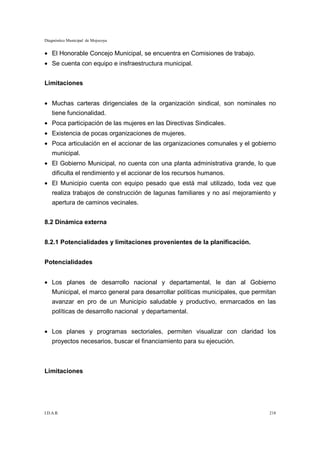 Diagnóstico Municipal de Mojocoya


• El Honorable Concejo Municipal, se encuentra en Comisiones de trabajo.
• Se cuenta con equipo e insfraestructura municipal.


Limitaciones


• Muchas carteras dirigenciales de la organización sindical, son nominales no
    tiene funcionalidad.
• Poca participación de las mujeres en las Directivas Sindicales.
• Existencia de pocas organizaciones de mujeres.
• Poca articulación en el accionar de las organizaciones comunales y el gobierno
    municipal.
• El Gobierno Municipal, no cuenta con una planta administrativa grande, lo que
    dificulta el rendimiento y el accionar de los recursos humanos.
• El Municipio cuenta con equipo pesado que está mal utilizado, toda vez que
    realiza trabajos de construcción de lagunas familiares y no así mejoramiento y
    apertura de caminos vecinales.


8.2 Dinámica externa


8.2.1 Potencialidades y limitaciones provenientes de la planificación.


Potencialidades


• Los planes de desarrollo nacional y departamental, le dan al Gobierno
    Municipal, el marco general para desarrollar políticas municipales, que permitan
    avanzar en pro de un Municipio saludable y productivo, enmarcados en las
    políticas de desarrollo nacional y departamental.


• Los planes y programas sectoriales, permiten visualizar con claridad los
    proyectos necesarios, buscar el financiamiento para su ejecución.



Limitaciones




I.D.A.R.                                                                         218
 