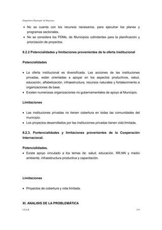 Diagnóstico Municipal de Mojocoya


• No se cuenta con los recursos necesarios, para ejecutrar los planes y
     programas sectoriales.
• No se considera los PDMs. de Municipios colindantes para la planificación y
     priorización de proyectos.


8.2.2 Potencialidades y limitaciones provenientes de la oferta institucional


Potencialidades


• La oferta institucional es diversificada. Las acciones de las instituciones
    privadas, están orientadas a apoyar en los aspectos productivos, salud,
    educación, alfabetización, infraestructura, recursos naturales y fortalecimiento a
    organizaciones de base.
• Existen numerosas organizaciones no gubernamentales de apoyo al Municipio.


Limitaciones


• Las instituciones privadas no tienen cobertura en todas las comunidades del
    municipio.
• Los proyectos desarrollados por las instituciones privadas tienen vida limitada.


8.2.3. Pontencialidades y limitaciones provenientes de la Cooperación
Internacional.


Potencialidades.
• Existe apoyo vinculado a los temas de: salud, educación, RR.NN y medio
    ambiente, infraestructura productiva y capacitación.




Limitaciones


• Proyectos de cobertura y vida limitada.



XI. ANALISIS DE LA PROBLEMÁTICA
I.D.A.R.                                                                             219
 