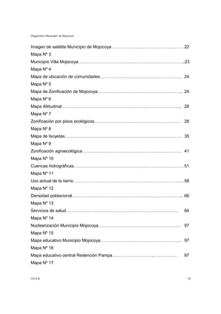Diagnóstico Municipal de Mojocoya


Imagen de satélite Municipio de Mojocoya …………………………………………. 22
Mapa Nº 3
Municipio Villa Mojocoya………………………………………………………………..23
Mapa Nº 4
Mapa de ubicación de comunidades………………………………………………… 24
Mapa Nº 5
Mapa de Zonificación de Mojocoya………………………………………………….. 24
Mapa Nº 6
Mapa Altitudinal……………………………………………………………………….. 28
Mapa Nº 7
Zonificación por pisos ecológicos…………………………………………………… 28
Mapa Nº 8
Mapa de Isoyetas……………………………………………………………………… 35
Mapa Nº 9
Zonificación agroecológica…………………………………………………………… 41
Mapa Nº 10
Cuencas hidrográficas…………………………………………………………………. 51
Mapa Nº 11
Uso actual de la tierra………………………………………………………………….. 58
Mapa Nº 12
Densidad poblacional………………………………………………………………….. 66
Mapa Nº 13
Servicios de salud……………………………………………………………………               84
Mapa Nº 14
Nuclearización Municipio Mojocoya………………………………………………… 97
Mapa Nº 15
Mapa educativo Municipio Mojocoya……………………………………………….. 97
Mapa Nº 16
Mapa educativo central Redención Pampa………………………..…………….    97
Mapa Nº 17


I.D.A.R.                                                    24
 