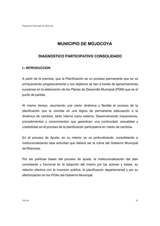 Diagnóstico Municipal de Mojocoya




                                    MUNICIPIO DE MOJOCOYA

                 DIAGNOSTICO PARTICIPATIVO CONSOLIDADO


I.- INTRODUCCION


A partir de la premisa, que la Planificación es un proceso permanente que se va
enriqueciendo progresivamente y sus objetivos se dan a través de aproximaciones
sucesivas en la elaboración de los Planes de Desarrollo Municipal (PDM) que es el
punto de partida.


Al mismo tiempo, asumiendo una visión dinámica y flexible el proceso de la
planificación que la concibe en una lógica de permanente adecuación a la
dinámica de cambios, tanto interna como externa. Desenvolviendo mecanismos,
procedimientos y conocimientos que garanticen una continuidad, actualidad y
credibilidad en el proceso de la planificación participativa en medio de cambios.


En el proceso de Ajuste, en su interior se va profundizando, consolidando e
institucionalizando esta actividad que deberá ser la rutina del Gobierno Municipal
de Mojocoya.


Por las políticas bases del proceso de ajuste, la institucionalización del plan
consistente y funcional en la adopción del mismo por los actores y bases, su
relación efectiva con la inversión pública, la planificación departamental y por su
efectivización en los POAs del Gobierno Municipal.




I.D.A.R.                                                                            26
 