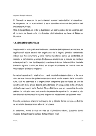 Diagnóstico Municipal de Mojocoya


El Plan enfoca aspectos de: productividad, equidad, sostenibilidad e integralidad,
la perspectiva de un acercamiento a estas variables en una de las políticas del
Desarrollo Municipal.
Otra de las políticas, es evitar la duplicación y/o sobreposición de las acciones, por
el contrario se tienda a la coordinación interinstitucional en base al Gobierno
Municipal.


1.1 ASPECTOS GENERALES


Según revisión bibliográfica de la historia, desde la época preincaica e incaica, la
organización social estaba bien organizada en la región, primeras referencias
indican que fue comunitaria y tenía valores importantes como: La solidaridad, el
respeto, la participación y unidad. En la época siguiente de la colonial se mantuvo
esta organización y se debilita posteriormente en la época de la república, hasta la
Reforma Agraria, cuando se formó en lo que actualmente se conoce como la
Organización Sindical Campesina.


La actual organización sindical es y será reinvindicacionista debido a la poca
atención que brindan los gobernantes de turno al fortalecimiento de la población
rural. Este ha debilitado a la organización campesina que ha dejado de lado la
construcción de su propio destino, convirtiéndose en un apéndice de la estructura
sindical mayor como es la Central Obrera Boliviana, que en momentos de crisis
política ha utilizado como instrumento de presión la organización campesina, sin
que ello haya solucionado ni siquiera en parte las necesidades del poblador rural.


En este contexto en el primer quinquenio de la década de los noventa, en Bolivia
se apreciaba dos escenarios: el rural y el urbano.


El desarrollo, media el nivel de vida de la población urbana, quedando como
muestra de la pobreza la realidad de la población rural.


I.D.A.R.                                                                             27
 