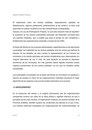 Diagnóstico Municipal de Mojocoya




El    aislamiento         entre     los   centros   poblados,   especialmente   capitales   de
Departamento, algunos poblaciones pertenecientes al eje central y el área rural
deprimida ha creado una Bolivia con dos características contrapuestas.
Gracias a la Ley de Participación Popular, es que esta situación trata de equilibrar
la actuación de los actores haciéndoles partícipes del desarrollo municipal paro
con grandes limitantes, que a medida que pase el tiempo se irán corrigiendo y
fortaleciendo las organizaciones sindicales a través de las OTBs.


A través del tiempo en los procesos electoralistas, especialmente en las elecciones
municipales, los habitantes de los centros poblados eran los únicos que definían la
elección de los alcaldes, de esta manera la representación de los mismos era
minoritaria y los demás partícipes del cambio simplemente eran observadores sin
ninguna alternativa de voz ni voto. Ha esta situación se sumaba la depresión
económica de los municipios, los más grandes habían logrado concertar ciertos
ingresos provenientes de los centros poblados con los que se sorteaba ciertas
necesidades.


Las autoridades municipales con el pasar del tiempo se convirtieron en gestores y
actores de proezas en favor de las organizaciones sindicales buscando el mejor
desarrollo de las regiones a las que les tocaba administrar sus recursos.


1.2 ANTECEDENTES


En el transcurso del tiempo y el engaño permanente que las organizaciones
campesinas tuvieron por parte de la clase política y agentes externos es que a
principios de los años noventa, la organización sindical y los actores sociales de la
Provincia Zudañez, deciden superar las condiciones de pobreza en la que vivían.
Los intentos anteriores impulsados por Organizaciones No Gubernamentales, se




I.D.A.R.                                                                                    28
 