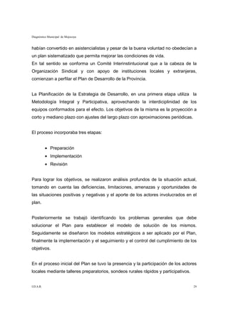 Diagnóstico Municipal de Mojocoya


habían convertido en asistencialistas y pesar de la buena voluntad no obedecían a
un plan sistematizado que permita mejorar las condiciones de vida.
En tal sentido se conforma un Comité Interinstintucional que a la cabeza de la
Organización Sindical y con apoyo de instituciones locales y extranjeras,
comienzan a perfilar el Plan de Desarrollo de la Provincia.


La Planificación de la Estrategia de Desarrollo, en una primera etapa utiliza la
Metodología Integral y Participativa, aprovechando la interdiciplinidad de los
equipos conformados para el efecto. Los objetivos de la misma es la proyección a
corto y mediano plazo con ajustes del largo plazo con aproximaciones periódicas.


El proceso incorporaba tres etapas:


           • Preparación
           • Implementación
           • Revisión


Para lograr los objetivos, se realizaron análisis profundos de la situación actual,
tomando en cuenta las deficiencias, limitaciones, amenazas y oportunidades de
las situaciones positivas y negativas y el aporte de los actores involucrados en el
plan.


Posteriormente se trabajó identificando los problemas generales que debe
solucionar el Plan para establecer el modelo de solución de los mismos.
Seguidamente se diseñaron los modelos estratégicos a ser aplicado por el Plan,
finalmente la implementación y el seguimiento y el control del cumplimiento de los
objetivos.


En el proceso inicial del Plan se tuvo la presencia y la participación de los actores
locales mediante talleres preparatorios, sondeos rurales rápidos y participativos.


I.D.A.R.                                                                             29
 