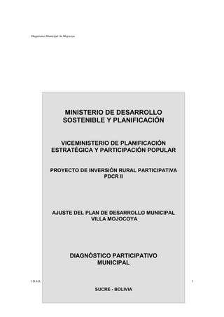 Diagnóstico Municipal de Mojocoya




                        MINISTERIO DE DESARROLLO
                        SOSTENIBLE Y PLANIFICACIÓN


                  VICEMINISTERIO DE PLANIFICACIÓN
               ESTRATÉGICA Y PARTICIPACIÓN POPULAR


              PROYECTO DE INVERSIÓN RURAL PARTICIPATIVA
                               PDCR II




               AJUSTE DEL PLAN DE DESARROLLO MUNICIPAL
                            VILLA MOJOCOYA




                             DIAGNÓSTICO PARTICIPATIVO
                                    MUNICIPAL


I.D.A.R.                                                  3

                                    SUCRE - BOLIVIA
 