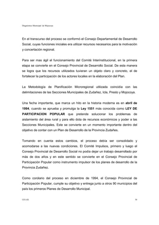 Diagnóstico Municipal de Mojocoya




En el transcurso del proceso se conformó el Consejo Departamental de Desarrollo
Social, cuyas funciones iniciales era utilizar recursos necesarios para la motivación
y concertación regional.


Para ser mas ágil el funcionamiento del Comité Interinstitucional, en la primera
etapa se convierte en el Consejo Provincial de Desarrollo Social. De esta manera
se logra que los recursos utilizados tuvieran un objeto claro y concreto, el de
fortalecer la participación de los actores locales en la elaboración del Plan.


La Metodología de Planificación Microregional utilizada coincidía con las
delimitaciones de las Secciones Municipales de Zudañez, Icla, Presto y Mojocoya.


Una fecha importante, que marca un hito en la historia moderna es en abril de
1994, cuando se aprueba y promulga la Ley 1551 más conocida como LEY DE
PARTICIPACION                POPULAR   que pretende solucionar los     problemas   de
aislamiento del área rural y para ello dota de recursos económicos y poder a las
Secciones Municipales. Este se convierte en un momento importante dentro del
objetivo de contar con un Plan de Desarrollo de la Provincia Zudañes.


Tomando en cuenta estos cambios, el proceso debía ser consolidado y
acomodarse a las nuevas condiciones. El Comité Impulsos, primero y luego el
Consejo Provincial de Desarrollo Social no podía dejar un trabajo desarrollado por
más de dos años y en este sentido se convierte en el Consejo Provincial de
Participación Popular como instrumento impulsor de los planes de desarrollo de la
Provincia Zudañez.


Como corolario del proceso en diciembre de 1994, el Consejo Provincial de
Participación Popular, cumple su objetivo y entrega junto a otros 90 municipios del
país los primeros Planes de Desarrollo Municipal.


I.D.A.R.                                                                           30
 