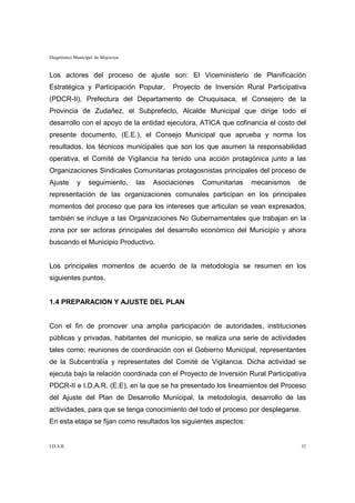 Diagnóstico Municipal de Mojocoya


Los actores del proceso de ajuste son: El Viceministerio de Planificación
Estratégica y Participación Popular,           Proyecto de Inversión Rural Participativa
(PDCR-II), Prefectura del Departamento de Chuquisaca, el Consejero de la
Provincia de Zudañez, el Subprefecto, Alcalde Municipal que dirige todo el
desarrollo con el apoyo de la entidad ejecutora, ATICA que cofinancia el costo del
presente documento, (E.E.), el Consejo Municipal que aprueba y norma los
resultados, los técnicos municipales que son los que asumen la responsabilidad
operativa, el Comité de Vigilancia ha tenido una acción protagónica junto a las
Organizaciones Sindicales Comunitarias protagosnistas principales del proceso de
Ajuste       y    seguimiento,      las   Asociaciones   Comunitarias   mecanismos   de
representación de las organizaciones comunales participan en los principales
momentos del proceso que para los intereses que articulan se vean expresados,
también se incluye a las Organizaciones No Gubernamentales que trabajan en la
zona por ser actoras principales del desarrollo económico del Municipio y ahora
buscando el Municipio Productivo.


Los principales momentos de acuerdo de la metodología se resumen en los
siguientes puntos.


1.4 PREPARACION Y AJUSTE DEL PLAN


Con el fin de promover una amplia participación de autoridades, instituciones
públicas y privadas, habitantes del municipio, se realiza una serie de actividades
tales como; reuniones de coordinación con el Gobierno Municipal, representantes
de la Subcentralía y representates del Comité de Vigilancia. Dicha actividad se
ejecuta bajo la relación coordinada con el Proyecto de Inversión Rural Participativa
PDCR-II e I.D.A.R. (E.E), en la que se ha presentado los lineamientos del Proceso
del Ajuste del Plan de Desarrollo Municipal, la metodología, desarrollo de las
actividades, para que se tenga conocimiento del todo el proceso por desplegarse.
En esta etapa se fijan como resultados los siguientes aspectos:


I.D.A.R.                                                                              32
 
