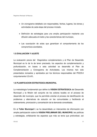 Diagnóstico Municipal de Mojocoya




           • Un cronograma detallado con responsables, fechas, lugares, los temas y
             actividades de cada etapa del proceso iniciado.


           • Definición de estrategias para una amplia participación mediante una
             difusión adecuada al medio y las características del municipio.


           • Las suscripción de actas que garantizan el comportamiento de los
             compromisos acordados.


1.5 EVALUACION Y AJUSTE


La evaluación previa del                Diagnóstico complementario y el Plan de Desarrollo
Municipal es la de la de tener precisado, los aspectos de complementación y
profundización,           en        bases   a   esta   actividad   se   desarrolla   el   Plan   de
Complementación y Cronograma de Actividades. Los mismos han sido
presentados revisados y aprobados por los técnicos responsables del PDCR-II
conjuntamente I.D.A.R..


1.6 PLANIFICACION ESTRATEGICA MUNICIPAL


La metodología fundamental que define la VISION ESTRATEGICA del Desarrollo
Municipal y la Misión del conjunto de los actores locales en el proceso de
desarrollo del municipio, que ha permitido orientar el proceso de identificación de
problemas y alternativas de solución en las comunidades y facilitando el
ordenamiento, priorización y concertación de la demanda consolidada.


En el Taller Municipal I, se ha desarrollado un intercambio de información con
amplia participación sobre la VISION PRELIMINAR DEL MUNICIPIO, las políticas
y estrategias, enfatizando los aspectos que más se tenía que profundizar, así

I.D.A.R.                                                                                         33
 