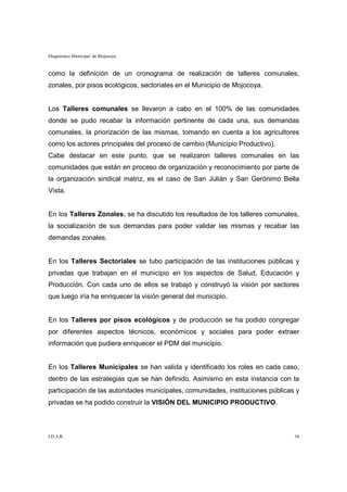 Diagnóstico Municipal de Mojocoya


como la definición de un cronograma de realización de talleres comunales,
zonales, por pisos ecológicos, sectoriales en el Municipio de Mojocoya.


Los Talleres comunales se llevaron a cabo en el 100% de las comunidades
donde se pudo recabar la información pertinente de cada una, sus demandas
comunales, la priorización de las mismas, tomando en cuenta a los agricultores
como los actores principales del proceso de cambio (Municipio Productivo).
Cabe destacar en este punto, que se realizaron talleres comunales en las
comunidades que están en proceso de organización y reconocimiento por parte de
la organización sindical matriz, es el caso de San Julián y San Gerónimo Bella
Vista.


En los Talleres Zonales, se ha discutido los resultados de los talleres comunales,
la socialización de sus demandas para poder validar las mismas y recabar las
demandas zonales.


En los Talleres Sectoriales se tubo participación de las instituciones públicas y
privadas que trabajan en el municipio en los aspectos de Salud, Educación y
Producción. Con cada uno de ellos se trabajó y construyó la visión por sectores
que luego iría ha enriquecer la visión general del municipio.


En los Talleres por pisos ecológicos y de producción se ha podido congregar
por diferentes aspectos técnicos, económicos y sociales para poder extraer
información que pudiera enriquecer el PDM del municipio.


En los Talleres Municipales se han valida y identificado los roles en cada caso,
dentro de las estrategias que se han definido. Asimismo en esta instancia con la
participación de las autoridades municipales, comunidades, instituciones públicas y
privadas se ha podido construir la VISIÓN DEL MUNICIPIO PRODUCTIVO.



I.D.A.R.                                                                         34
 