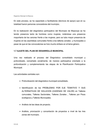 Diagnóstico Municipal de Mojocoya


En este proceso, se ha capacitado a facilitadores (técnicos de apoyo) que en su
totalidad fueron personas conocedores del municipio.


En la realización del diagnóstico participativo del Municipio de Mojocoya se ha
tenido presencia tanto de hombres como mujeres, notándose una presencia
mayoritaria de los varones frente a las mujeres, pero se tubo mayor presencia de
mujeres en las asambleas comunales frente a los talleres zonales y municipales a
pesar de que en las convocatorias se hizo mucho énfasis en el tema género.


1.7 AJUSTE DEL PLAN DE DESARROLLO MUNICIPAL


Una vez realizado el proceso del Diagnóstico consolidado municipal y
profundizado, concertado zonalmente, de manera participativa orientado a la
profundización y complementando las etapas de la Planificación Participativa
Municipal.


Las actividades centrales son:


           • Profundización del diagnóstico municipal consolidado.


           • Identificación de los PROBLEMAS POR EJE TEMATIVO Y SUS
             ALTERNATIVAS DE SOLUCION (CADENAS DE VALOR) en Talleres
             comunales, Talleres Sectoriales, Talleres Zonales , Talleres por Pisos
             ecológicos y Talleres Municipales.


           • Análisis de las ideas de proyecto.


           • Análisis, priorización y concertación de proyectos a nivel de las tres
             zonas del municipio.



I.D.A.R.                                                                         35
 