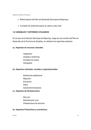 Diagnóstico Municipal de Mojocoya



           • Reformulación del Plan de Desarrollo Municipal de Mojocoya.


           • Cumplido los anteriores pasos se valida a todo nivel.


1.8 VARIABLES Y CRITERIOS UTILIZADOS


En el caso de la Sección Municipal de Mojocoya, luego de una revisión del Plan de
Desarrollo de la Provincia de Zudañez, se utilizaron los siguientes aspectos:


a).- Aspectos de recursos naturales:


                   Vegetación
                   Isoyetas e Isotermas
                   Complejo de suelos
                   Hidrografía


b).- Aspectos culturales, sociales y organizacionales:


                   Distribución poblacional
                   Migración
                   Educación
                   Salud
                   Subcentral Campesina
c).- Aspectos de Infraestructura:


                   Red vial
                   Electrificación rural
                   Infraestructura de servicios


d).- Aspectos Productivos y económicos:


I.D.A.R.                                                                        36
 