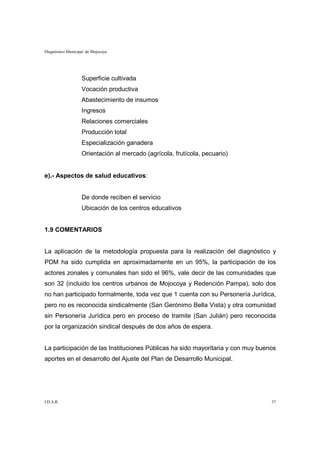 Diagnóstico Municipal de Mojocoya




                   Superficie cultivada
                   Vocación productiva
                   Abastecimiento de insumos
                   Ingresos
                   Relaciones comerciales
                   Producción total
                   Especialización ganadera
                   Orientación al mercado (agrícola, frutícola, pecuario)


e).- Aspectos de salud educativos:


                   De donde reciben el servicio
                   Ubicación de los centros educativos


1.9 COMENTARIOS


La aplicación de la metodología propuesta para la realización del diagnóstico y
PDM ha sido cumplida en aproximadamente en un 95%, la participación de los
actores zonales y comunales han sido el 96%, vale decir de las comunidades que
son 32 (incluido los centros urbanos de Mojocoya y Redención Pampa), solo dos
no han participado formalmente, toda vez que 1 cuenta con su Personería Jurídica,
pero no es reconocida sindicalmente (San Gerónimo Bella Vista) y otra comunidad
sin Personería Jurídica pero en proceso de tramite (San Julián) pero reconocida
por la organización sindical después de dos años de espera.


La participación de las Instituciones Públicas ha sido mayoritaria y con muy buenos
aportes en el desarrollo del Ajuste del Plan de Desarrollo Municipal.




I.D.A.R.                                                                         37
 