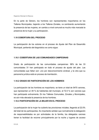 Diagnóstico Municipal de Mojocoya


En la parte de Género, los hombres son representantes mayoritarios en los
Talleres Municipales, bajando a los Talleres Zonales, va cambiando aumentando
la presencia de las mujeres, en cambio a nivel comunal es mucho más marcada la
presencia de la mujer y su participación.


1.10 COBERTURA DEL PROCESO


La participación de los actores en el proceso de Ajuste del Plan de Desarrollo
Municipal, partiendo del diagnóstico es como sigue:




1.10.1 COBERTURA DE LAS COMUNIDADES CAMPESINAS


Grado de participación de las comunidades campesinas: 96% de las 33
comunidades 31 han participado en todo el proceso de ajuste del plan. Las
comunidades que faltan son: uno por desconocimiento sindical, y la otra que su
personería jurídica está en proceso de tramitación.


1.10.2 GRADO DE PARTICIPACIÓN DE LOS HOMBRES


La participación de los hombres es mayoritaria, se tiene un total de 5475 varones,
que representan un 49 % de habitantes del municipio, el 72.5 % son varones que
han participado activamente. En los Talleres Comunales, Zonales y Municipales,
es aún más elevada la presencia de los hombres.
1.10.3 PARTICIPACIÓN DE LA MUJER EN EL PROCESO


La participación de la mujer ha cubierto las provisiones iniciales, llegando al 22.5%
del total de los participantes. Es importante señalar que normalmente la delegación
de responsabilidades es por actividades de la familia, los delegados varones
tienen la facilidad de recorrer principalmente por la noche y lugares de acceso


I.D.A.R.                                                                           38
 
