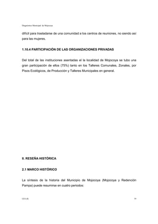 Diagnóstico Municipal de Mojocoya


difícil para trasladarse de una comunidad a los centros de reuniones, no siendo así
para las mujeres.


1.10.4 PARTICIPACIÓN DE LAS ORGANIZACIONES PRIVADAS


Del total de las instituciones asentadas el la localidad de Mojocoya se tubo una
gran participación de ellos (75%) tanto en los Talleres Comunales, Zonales, por
Pisos Ecológicos, de Producción y Talleres Municipales en general.




II. RESEÑA HISTÓRICA


2.1 MARCO HISTÓRICO


La síntesis de la historia del Municipio de Mojocoya (Mojocoya y Redención
Pampa) puede resumirse en cuatro periodos:



I.D.A.R.                                                                         39
 