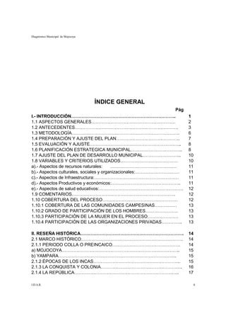 Diagnóstico Municipal de Mojocoya




                                    ÍNDICE GENERAL
                                                               Pág
I.- INTRODUCCIÓN……………………………………………………………..                            1
1.1 ASPECTOS GENERALES…………………………………………………                            2
1.2 ANTECEDENTES…………………………………………………………….                             3
1.3 METODOLOGÍA……………………………………………………………….                             6
1.4 PREPARACIÓN Y AJUSTE DEL PLAN…………………………………….                     7
1.5 EVALUACIÓN Y AJUSTE……………………………………………………..                        8
1.6 PLANIFICACIÓN ESTRATEGICA MUNICIPAL……………………………..                 8
1.7 AJUSTE DEL PLAN DE DESARROLLO MUNICIPAL……………………..                10
1.8 VARIABLES Y CRITERIOS UTILIZADOS…………………………………                    10
a).- Aspectos de recursos naturales:     ………………………………………             11
b).- Aspectos culturales, sociales y organizacionales:…………………………     11
c).- Aspectos de Infraestructura:…………………………………………………                 11
d).- Aspectos Productivos y económicos:………………………………………..             11
e).- Aspectos de salud educativos:…………………………………………………                12
1.9 COMENTARIOS…………………………………………………………….                              12
1.10 COBERTURA DEL PROCESO……………………………………………                          12
1.10.1 COBERTURA DE LAS COMUNIDADES CAMPESINAS……………                  13
1.10.2 GRADO DE PARTICIPACIÓN DE LOS HOMBRES………………….                 13
1.10.3 PARTICIPACIÓN DE LA MUJER EN EL PROCESO…………………                13
1.10.4 PARTICIPACIÓN DE LAS ORGANIZACIONES PRIVADAS…………..            13

II. RESEÑA HISTÓRICA…………………………………………………………….                         14
2.1 MARCO HISTÓRICO……………………………………………………………                           14
2.1.1 PERIODO COLLA O PREINCAICO……………………………………….                     14
a) MOJOCOYA……………………………………………………………………..                              15
b) YAMPARA……………………………………………………………………..                               15
2.1.2 ÉPOCAS DE LOS INCAS…………………………………………………..                       15
2.1.3 LA CONQUISTA Y COLONIA……………………………………………….                      16
2.1.4 LA REPÚBLICA……………………………………………………………..                          17

I.D.A.R.                                                              4
 