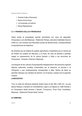 Diagnóstico Municipal de Mojocoya



           ◊ Periodo Colla o Preincaico
           ◊ Época de los Incas
           ◊ La Conquista, la Colonia
           ◊ Época Republicana.


2.1.1 PERIODO COLLA O PREINCAICO


Hasta donde la arqueología permite remontarse con visos de seguridad,
Chuquisaca y con ella Mojocoya - Redención Pampa, estuvieron habitadas hacia el
8.000 a.C. por hombres que fabricaban puntas de flechas líticas, correspondientes
al ayampitinense de Argentina.


Se entiende que se trataba de pueblos agricultores y sedentarios por lo menos así
se revelan los pueblos de Naunaca y La Poza, tan solo se advierte a grandes
rasgos la superposición de la cultura Aymará o Colla a las provincias de
Chuquisaca : Yampara, Charcas o Mojocoya.


Las lenguas de las culturas Chuquisaqueña desaparecieron del panorama regional
dejando solamente vocablos intraducibles por el Quechua, el Aymará o el
Chiriguano y que necesariamente corresponden a ellas. Dentro de éstos se
permiten distinguir por estratos de dominio, en el tiempo y espacio de la siguiente
manera:
a) MOJOCOYA


Tuvo un radio de influencia bastante amplio hacia el año 400 y 500 d.C., ya que
abarcó Mizque y Campero en Cochabamba, Lajas y La Higuera en Valle Grande y
en Chuquisaca desde Escana y Recreo, Yurucpuncu, Puca Puca, Candelaria,
Mojocoya - Redención Pampa hasta Tomina.


b) YAMPARA


I.D.A.R.                                                                         40
 