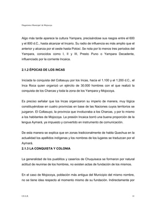 Diagnóstico Municipal de Mojocoya




Algo más tarde aparece la cultura Yampara, precisándose sus rasgos entre el 600
y el 800 d.C., hasta alcanzar el Incario. Su radio de influencia es más amplio que el
anterior y alcanza por el oeste hasta Potosí. Se nota por lo menos tres periodos del
Yampara, conocidos como I, II y III, Presto Puno o Yampara Decadente,
influenciado por la corriente Incaica.


2.1.2 ÉPOCAS DE LOS INCAS


Iniciada la conquista del Collasuyu por los Incas, hacia el 1.100 y el 1.200 d.C., el
Inca Roca quien organizó un ejército de 30.000 hombres con el que realizó la
conquista de los Charcas y toda la zona de los Yampara y Mojocoya.


Es preciso señalar que los Incas organizaron su imperio de manera, muy lógica
constituyéndose en cuatro provincias en base de las Naciones cuyos territorios se
juzgaron. El Collasuyo, la provincia que involucraba a los Charcas, y por lo mismo
a los habitantes de Mojocoya. La presión Incaica borró una buena proporción de la
lengua Aymará, ya impuesto y convertido en instrumento de comunicación.


De esta manera se explica que en zonas tradicionalmente de habla Quechua en la
actualidad los apellidos indígenas y los nombres de los lugares se traduzcan por el
Aymará.
2.1.3 LA CONQUISTA Y COLONIA


La generalidad de los pueblitos y caseríos de Chuquisaca se formaron por natural
actitud de reunirse de los hombres, no existen actas de fundación de los mismos.


En el caso de Mojocoya, población más antigua del Municipio del mismo nombre,
no se tiene idea respecto al momento mismo de su fundación. Indirectamente por




I.D.A.R.                                                                           41
 