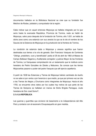 Diagnóstico Municipal de Mojocoya


documentos hallados en la Biblioteca Nacional se cree que su fundador fue
Melchor de Rodas, poblador y conquistador de la región.


Cabe indicar que en aquel entonces Mojocoya se hallaba integrado por la que
sería hasta la avanzada República, Provincia de Tomina, nada se habló de
Mojocoya, salvo poco después de la fundación de Tomina, año 1.631, se habla de
dicha zona como una estancia con sus anexos la que se le dio el nombre de los
Sauces de la Estancia de Mojocoya en la jurisdicción de la frontera de Tomina.


La condición de estancia dada a Mojocoya y anexos significa que fueron
destinadas sus tierras a la cría de ganado. Don Francisco Vasques de Contreras
“Clérigo, presbítero, cura y beneficiado” pedía el 29 de abril de 1963 al Maese de
Campo Baltasar Dagama y Avellaneda corregidor y justicia Mayor de las fronteras
de Tomina, Le franquease comprobación de un testamento que le instituía como
heredero de Pedro Gonzáles de Zárate y Maturana. Se conoce que las tierras
Mojocoeñas pasaron a poder del padre Vasques que allí ejercía capellanía.


A partir de 1638 las Estancias y Tierras de Mojocoya habían cambiado de dueño
no se sabe si por venta o por herencia o que medio, ya que por primera vez se cita
a las Tierras de Alegre y Churicana como integrantes de Mojocoya. Hacia el año
1793, se encuentra otros datos por los cuales hay noticia de que parte de las
Tierras de Seripona se hallaban en manos de Doña Brígida Paniagua, viuda
heredera de Don José Soria F.
2.1.4 LA REPÚBLICA


Las guerras y guerrillas que sirvieron de basamento a la independencia del Alto
Perú y contaron con el escenario Chuquisaqueño en gran medida.




I.D.A.R.                                                                         42
 