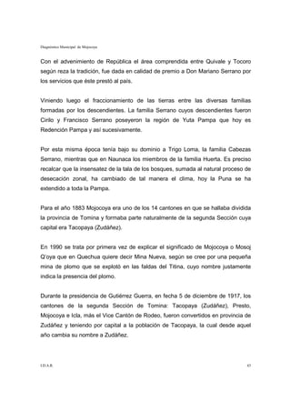 Diagnóstico Municipal de Mojocoya


Con el advenimiento de República el área comprendida entre Quivale y Tocoro
según reza la tradición, fue dada en calidad de premio a Don Mariano Serrano por
los servicios que éste prestó al país.


Viniendo luego el fraccionamiento de las tierras entre las diversas familias
formadas por los descendientes. La familia Serrano cuyos descendientes fueron
Cirilo y Francisco Serrano poseyeron la región de Yuta Pampa que hoy es
Redención Pampa y así sucesivamente.


Por esta misma época tenía bajo su dominio a Trigo Loma, la familia Cabezas
Serrano, mientras que en Naunaca los miembros de la familia Huerta. Es preciso
recalcar que la insensatez de la tala de los bosques, sumada al natural proceso de
desecación zonal, ha cambiado de tal manera el clima, hoy la Puna se ha
extendido a toda la Pampa.


Para el año 1883 Mojocoya era uno de los 14 cantones en que se hallaba dividida
la provincia de Tomina y formaba parte naturalmente de la segunda Sección cuya
capital era Tacopaya (Zudáñez).


En 1990 se trata por primera vez de explicar el significado de Mojocoya o Mosoj
Q’oya que en Quechua quiere decir Mina Nueva, según se cree por una pequeña
mina de plomo que se explotó en las faldas del Titina, cuyo nombre justamente
indica la presencia del plomo.


Durante la presidencia de Gutiérrez Guerra, en fecha 5 de diciembre de 1917, los
cantones de la segunda Sección de Tomina: Tacopaya (Zudáñez), Presto,
Mojocoya e Icla, más el Vice Cantón de Rodeo, fueron convertidos en provincia de
Zudáñez y teniendo por capital a la población de Tacopaya, la cual desde aquel
año cambia su nombre a Zudáñez.




I.D.A.R.                                                                        43
 