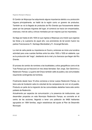 Diagnóstico Municipal de Mojocoya


El Cantón de Mojocoya fue adquiriendo alguna importancia debido a su producción
triguera principalmente, se habló de la región como un granero de productos.
También se vio la llegada de productos de Río Grande que forzosamente debían
pasar por las pampas trigueras del lugar, el comercio se hacia con empanizados,
chancaca, miel de caña y cítricos mentados por ser mejores que los importados.


Se llega así hasta el año 1934 en que ingresa a Mojocoya una misión que organiza
las ferias y la cuaresma de aquel año. Los promotores de tal acción fueron los
padres Franciscanos Fr. Santiago Mendizábal y Fr. Arcangel Barrado.


La miel de caña pierde su importancia en Sucre y entonces se inicia una lucrativa
actividad para unas cuantas familias entre los años 1930 a 1935 en adelante, que
es la producción del “trago”, destilando de la miel y la chancaca que llegan del Río
Grande.


El proceso de cambio de nombres a las localidades y sitios geográficos como el de
Yuta Pampa que se fraccionó en tres áreas llamadas: San Jorge, San Gerónimo y
Redención Pampa. La guerra del Chaco también selló al pueblo y las comunidades
requiriendo contingentes de hombres.


Finalmente desde hace 18 años comienza a tomar cuerpo Redención Pampa, no
tiene acta de fundación salvo la voluntad de los campesinos de vivir en el pueblo.
Producto en parte de la migración de las comunidades aledañas hacia este centro
poblado de Redención.
Actualmente por aspectos de comunicación y la presencia de instituciones, que
desarrollan proyectos en este Municipio Redención Pampa, se convierte en el
centro de las acciones, llegando a tener una población de 9468 habitantes
agrupados en 1894 familias, según estadísticas del ajuste al Plan de Desarrollo
Municipal.




I.D.A.R.                                                                          44
 