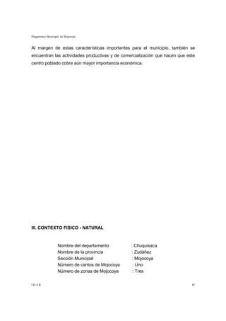 Diagnóstico Municipal de Mojocoya


Al margen de estas características importantes para el municipio, también se
encuentran las actividades productivas y de comercialización que hacen que este
centro poblado cobre aún mayor importancia económica.




III. CONTEXTO FISICO - NATURAL



                   Nombre del departamento        : Chuquisaca
                   Nombre de la provincia         : Zudáñez
                   Sección Municipal              : Mojocoya
                   Número de cantos de Mojocoya    : Uno
                   Número de zonas de Mojocoya     : Tres

I.D.A.R.                                                                     45
 