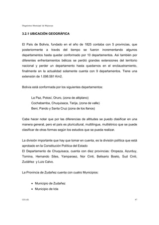 Diagnóstico Municipal de Mojocoya



3.2.1 UBICACIÓN GEOGRÁFICA


El País de Bolivia, fundado en el año de 1825 contaba con 5 provincias, que
posteriormente           a     través   del   tiempo   se   fueron   incrementando   algunos
departamentos hasta quedar conformado por 10 departamentos. Así también por
diferentes enfrentamientos bélicos se perdió grandes extensiones del territorio
nacional y perder un departamento hasta quedarnos en el enclaustramiento,
finalmente en la actualidad solamente cuenta con 9 departamentos. Tiene una
extensión de 1.098.581 Km2.


Bolivia está conformada por los siguientes departamentos:


           La Paz, Potosí, Oruro, (zona de altiplano)
           Cochabamba, Chuquisaca, Tarija, (zona de valle)
           Beni, Pando y Santa Cruz (zona de los llanos)


Cabe hacer notar que por las diferencias de altitudes se puedo clasificar en una
manera general, pero el país es pluricultural, multilingue, multiétnico que se puede
clasificar de otras formas según los estudios que se pueda realizar.


La división importante que hay que tomar en cuenta, es la división política que está
aprobado en la Constitución Política del Estado
El Departamento de Chuquisaca, cuenta con diez provincias: Oropeza, Azurduy,
Tomina, Hernando Siles, Yamparaez, Nor Cinti, Belisario Boeto, Sud Cinti,
Zudáñez y Luis Calvo.


La Provincia de Zudañez cuenta con cuatro Municipios:


           • Municipio de Zudañez
           • Municipio de Icla


I.D.A.R.                                                                                  47
 