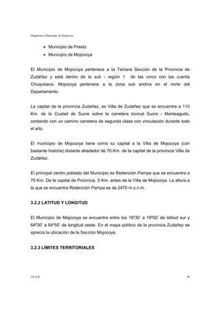 Diagnóstico Municipal de Mojocoya



           • Municipio de Presto
           • Municipio de Mojocoya


El Municipio de Mojocoya pertenece a la Tercera Sección de la Provincia de
Zudáñez y está dentro de la sub - región 1           de las cinco con las cuenta
Chuquisaca. Mojocoya pertenece a la zona sub andina en el norte del
Departamento.


La capital de la provincia Zudañez, es Villa de Zudáñez que se encuentra a 110
Km. de la Ciudad de Sucre sobre la carretera troncal Sucre - Monteagudo,
contando con un camino carretera de segunda clase con vinculación durante todo
el año.


El municipio de Mojocoya tiene como su capital a la Villa de Mojocoya (con
bastante historia) distante alrededor de 70 Km. de la capital de la provincia Villa de
Zudáñez.


El principal centro poblado del Municipio es Redención Pampa que se encuentra a
70 Km. De la capital de Provincia, 5 Km. antes de la Villa de Mojocoya. La altura a
la que se encuentra Redención Pampa es de 2470 m.s.n.m.


3.2.2 LATITUD Y LONGITUD


El Municipio de Mojocoya se encuentra entre los 18º30’ a 19º00’ de latitud sur y
64º30’ a 64º50’ de longitud oeste. En el mapa político de la provincia Zudañez se
aprecia la ubicación de la Sección Mojocoya.


3.2.3 LÍMITES TERRITORIALES




I.D.A.R.                                                                            48
 
