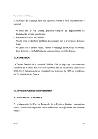 Diagnóstico Municipal de Mojocoya


El Municipio de Mojocoya tiene los siguientes límites a nivel departamental y
nacional:


• Al norte con el Río Grande, provincia Campero del departamento de
    Cochabamba en toda su extensión
• Al sur con el Cantón de Zudáñez
• Al este limita mediante la Cordillera de Achacachi con la provincia de Belisario
    Boeto
• Al Oeste con el cantón Rodeo, Palmar y Pasopaya del Municipio de Presto.
    Sirve de límite el río Zudáñez hasta su desemboque en el Río Grande.


3.2.4 EXTENSIÓN


La Tercera Sección de la provincia Zudáñez, Villa de Mojocoya cuenta con una
superficie de 1.199,07 Km.2 de una superficie total de la provincia Zudáñez de
3.738 Km.2. Esta provincia fue fundada el 5 de diciembre de 1917 por el gobierno
del Dr. José Gutiérrez Guerra.




3.3. DIVISIÓN POLÍTICO ADMINISTRATIVA


3.3.1 DISTRITOS Y CANTONES


En el documento del Plan de Desarrollo de la Provincia Zudáñez, tomando en
cuenta criterios microregionales, dividió el Municipio de Mojocoya en tres zonas de
trabajo.




I.D.A.R.                                                                         49
 