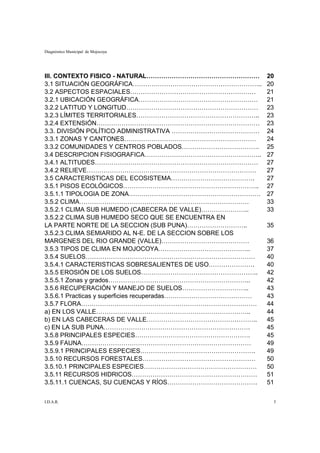 Diagnóstico Municipal de Mojocoya




III. CONTEXTO FISICO - NATURAL………………………………………………            20
3.1 SITUACIÓN GEOGRÁFICA……………………………………………………..              20
3.2 ASPECTOS ESPACIALES……………………………………………………                 21
3.2.1 UBICACIÓN GEOGRÁFICA…………………………………………………               21
3.2.2 LATITUD Y LONGITUD………………………………………………………               23
3.2.3 LÍMITES TERRITORIALES…………………………………………………..            23
3.2.4 EXTENSIÓN……………………………………………………………………                   23
3.3. DIVISIÓN POLÍTICO ADMINISTRATIVA ……………………………………        24
3.3.1 ZONAS Y CANTONES………………………………………………………                 24
3.3.2 COMUNIDADES Y CENTROS POBLADOS……………………………….           25
3.4 DESCRIPCION FISIOGRAFICA………………………………………………..            27
3.4.1 ALTITUDES……………………………………………………………………                   27
3.4.2 RELIEVE………………………………………………………………………                    27
3.5 CARACTERISTICAS DEL ECOSISTEMA………………………………….            27
3.5.1 PISOS ECOLÓGICOS………………………………………………………..               27
3.5.1.1 TIPOLOGIA DE ZONA………………………………………………………              27
3.5.2 CLIMA………………………………………………………………………                      33
3.5.2.1 CLIMA SUB HUMEDO (CABECERA DE VALLE)…………………..       33
3.5.2.2 CLIMA SUB HUMEDO SECO QUE SE ENCUENTRA EN
LA PARTE NORTE DE LA SECCION (SUB PUNA)………………………..          35
3.5.2.3 CLIMA SEMIARIDO AL N-E. DE LA SECCION SOBRE LOS
MARGENES DEL RIO GRANDE (VALLE)……………………………………               36
3.5.3 TIPOS DE CLIMA EN MOJOCOYA……………………………………..            37
3.5.4 SUELOS………………………………………………………………………                     40
3.5.4.1 CARACTERISTICAS SOBRESALIENTES DE USO………………….       40
3.5.5 EROSIÓN DE LOS SUELOS………………………………………………..             42
3.5.5.1 Zonas y grados…………………………………………………………..              42
3.5.6 RECUPERACIÓN Y MANEJO DE SUELOS…………………………..           43
3.5.6.1 Practicas y superficies recuperadas……………………………………   43
3.5.7 FLORA…………………………………………………………………………                     44
a) EN LOS VALLE………………………………………………………………..                   44
b) EN LAS CABECERAS DE VALLE……………………………………………..             45
c) EN LA SUB PUNA…………………………………………………………….                   45
3.5.8 PRINCIPALES ESPECIES……………………………………………….               45
3.5.9 FAUNA………………………………………………………………………                      49
3.5.9.1 PRINCIPALES ESPECIES……………………………………………….             49
3.5.10 RECURSOS FORESTALES………………………………………………                50
3.5.10.1 PRINCIPALES ESPECIES………………………………………………             50
3.5.11 RECURSOS HIDRICOS……………………………………………………                51
3.5.11.1 CUENCAS, SU CUENCAS Y RÍOS…………………………………….          51


I.D.A.R.                                                     5
 
