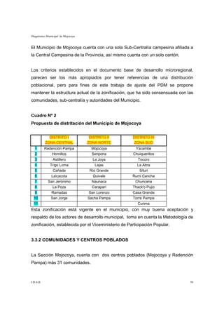 Diagnóstico Municipal de Mojocoya


El Municipio de Mojocoya cuenta con una sola Sub-Centralía campesina afiliada a
la Central Campesina de la Provincia, así mismo cuenta con un solo cantón.


Los criterios establecidos en el documento base de desarrollo microregional,
parecen ser los más apropiados por tener referencias de una distribución
poblacional, pero para fines de este trabajo de ajuste del PDM se propone
mantener la estructura actual de la zonificación, que ha sido consensuada con las
comunidades, sub-centralía y autoridades del Municipio.


Cuadro Nº 2
Propuesta de distritación del Municipio de Mojocoya


             DISTRITO I              DISTRITO II     DISTRITO III
           ZONA CENTRAL             ZONA NORTE       ZONA SUD
  1        Redención Pampa            Mojocoya        Yacambe
  2            Hornillos              Seripona       Chuiquerillos
  3             Astillero             La Joya           Tocoro
  4           Trigo Loma                Lajas          La Abra
  5             Cañada               Río Grande         Situri
  6            Laicacota              Quivale        Rumi Cancha
  7         San Jerónimo              Naunaca         Churicana
  8           La Poza                 Caraparí       Thack'o Pujio
  9            Ramadas              San Lorenzo      Casa Grande
  10          San Jorge             Sacha Pampa      Torre Pampa
  11                                                   Curima
Esta zonificación está vigente en el municipio, con muy buena aceptación y
respaldo de los actores de desarrollo municipal, toma en cuenta la Metodología de
zonificación, establecida por el Viceministerio de Participación Popular.


3.3.2 COMUNIDADES Y CENTROS POBLADOS


La Sección Mojocoya, cuenta con dos centros poblados (Mojocoya y Redención
Pampa) más 31 comunidades.



I.D.A.R.                                                                       50
 