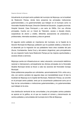 Diagnóstico Municipal de Mojocoya


Actualmente el principal centro poblado del municipio de Mojocoya, es la localidad
de Redención Pampa, donde tiene presencia las principales instituciones
gubernamentales y no gubernamentales que trabajan en el municipio como: la
Honorable Alcaldía Municipal, Dirección Distrital de Educación, Juzgado provincial,
Hospital General, Casa Parroquial y una serie de ONGs. Con sus oficinas
principales. Cuenta con un Canal de Televisión, acceso a discado directo,
cooperativas de ahorro y crédito, diferentes asociaciones de productores y
profesionales, internados escolares y otras en general.


El segundo centro poblado en importancia del municipio, es la Capital de la
Sección Municipal de Mojocoya; población que ha quedado estática y reducida en
el desarrollo por la migración de sus pobladores hacia otras ciudades del país
(Sucre, Cochabamba, Santa Cruz) y del exterior (Argentina), pero principalmente
de una migración fuerte hacia Redención Pampa por las mejores oportunidades y
accesos directo a servicios.


Mojocoya cuenta con infraestructura en: salud, educación, comunicación telefónica
nacional e internacional y principalmente las oficinas principales de la Honorable
Alcaldía Municipal donde se llevan a cabo las seciones del Honorable Consejo
Municipal.
Estas poblaciones pequeñas son colindantes, aproximadamente 5 Km. entre una y
otra, con camino carretero de segunda clase con transitabilidad anual. Si bien la
localidad de Mojocoya es la Capital del Municipio, Redención Pampa, se convirtió
en el principal centro poblado, tanto por la concentración poblacional como por el
flujo de las comunidades e instituciones gubernamentales y no gubernamentales
que trabajan en la zona.


Una distribución territorial de las comunidades y los principales centros poblados
se aprecia en la gráfica, en el que se muestra el número y denominación de
centros poblados y comunidades del municipio de la Villa de Mojocoya.


I.D.A.R.                                                                         51
 