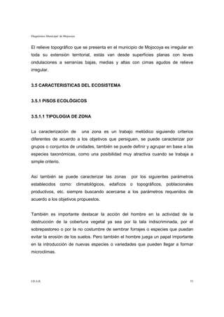 Diagnóstico Municipal de Mojocoya


El relieve topográfico que se presenta en el municipio de Mojocoya es irregular en
toda su extensión territorial, estás van desde superficies planas con leves
ondulaciones a serranías bajas, medias y altas con cimas agudos de relieve
irregular.


3.5 CARACTERISTICAS DEL ECOSISTEMA


3.5.1 PISOS ECOLÓGICOS


3.5.1.1 TIPOLOGIA DE ZONA


La caracterización de               una zona es un trabajo metódico siguiendo criterios
diferentes de acuerdo a los objetivos que persiguen, se puede caracterizar por
grupos o conjuntos de unidades, también se puede definir y agrupar en base a las
especies taxonómicas, como una posibilidad muy atractiva cuando se trabaja a
simple criterio.


Así también se puede caracterizar las zonas               por los siguientes parámetros
establecidos como: climatológicos, edafícos o topográficos, poblacionales
productivos, etc. siempre buscando acercarse a los parámetros requeridos de
acuerdo a los objetivos propuestos.


También es importante destacar la acción del hombre en la actividad de la
destrucción de la cobertura vegetal ya sea por la tala indiscriminada, por el
sobrepastoreo o por la no costumbre de sembrar forrajes o especies que puedan
evitar la erosión de los suelos. Pero también el hombre juega un papal importante
en la introducción de nuevas especies o variedades que pueden llegar a formar
microclimas.




I.D.A.R.                                                                             53
 