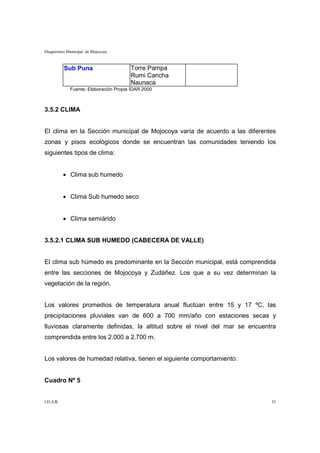 Diagnóstico Municipal de Mojocoya



           Sub Puna                    Torre Pampa
                                       Rumi Cancha
                                       Naunaca
             Fuente: Elaboración Propia IDAR 2000



3.5.2 CLIMA


El clima en la Sección municipal de Mojocoya varía de acuerdo a las diferentes
zonas y pisos ecológicos donde se encuentran las comunidades teniendo los
siguientes tipos de clima:


           • Clima sub humedo


           • Clima Sub humedo seco


           • Clima semiárido


3.5.2.1 CLIMA SUB HUMEDO (CABECERA DE VALLE)


El clima sub húmedo es predominante en la Sección municipal, está comprendida
entre las secciones de Mojocoya y Zudáñez. Los que a su vez determinan la
vegetación de la región.


Los valores promedios de temperatura anual fluctúan entre 15 y 17 ºC, las
precipitaciones pluviales van de 600 a 700 mm/año con estaciones secas y
lluviosas claramente definidas, la altitud sobre el nivel del mar se encuentra
comprendida entre los 2.000 a 2.700 m.


Los valores de humedad relativa, tienen el siguiente comportamiento:


Cuadro Nº 5


I.D.A.R.                                                                    55
 