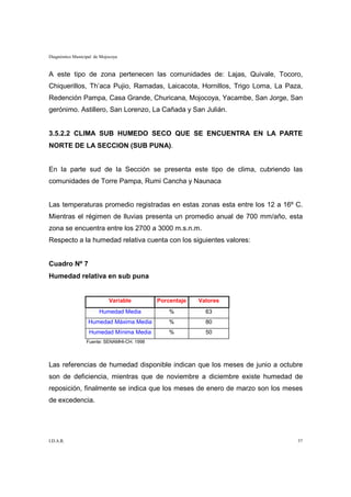 Diagnóstico Municipal de Mojocoya


A este tipo de zona pertenecen las comunidades de: Lajas, Quivale, Tocoro,
Chiquerillos, Th’aca Pujio, Ramadas, Laicacota, Hornillos, Trigo Loma, La Paza,
Redención Pampa, Casa Grande, Churicana, Mojocoya, Yacambe, San Jorge, San
gerónimo. Astillero, San Lorenzo, La Cañada y San Julián.


3.5.2.2 CLIMA SUB HUMEDO SECO QUE SE ENCUENTRA EN LA PARTE
NORTE DE LA SECCION (SUB PUNA).


En la parte sud de la Sección se presenta este tipo de clima, cubriendo las
comunidades de Torre Pampa, Rumi Cancha y Naunaca


Las temperaturas promedio registradas en estas zonas esta entre los 12 a 16º C.
Mientras el régimen de lluvias presenta un promedio anual de 700 mm/año, esta
zona se encuentra entre los 2700 a 3000 m.s.n.m.
Respecto a la humedad relativa cuenta con los siguientes valores:


Cuadro Nº 7
Humedad relativa en sub puna


                             Variable        Porcentaje   Valores
                        Humedad Media            %          63
                   Humedad Máxima Media          %          80
                   Humedad Mínima Media          %          50
                  Fuente: SENAMHI-CH. 1998




Las referencias de humedad disponible indican que los meses de junio a octubre
son de deficiencia, mientras que de noviembre a diciembre existe humedad de
reposición, finalmente se indica que los meses de enero de marzo son los meses
de excedencia.




I.D.A.R.                                                                     57
 