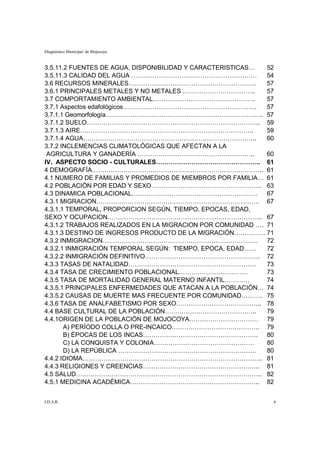 Diagnóstico Municipal de Mojocoya


3.5.11.2 FUENTES DE AGUA, DISPONIBILIDAD Y CARACTERISTICAS…  52
3.5.11.3 CALIDAD DEL AGUA ……………………………………………………               54
3.6 RECURSOS MINERALES…………………………………………………….                  57
3.6.1 PRINCIPALES METALES Y NO METALES ……………………………..         57
3.7 COMPORTAMIENTO AMBIENTAL………………………………………….                57
3.7.1 Aspectos edafológicos……………………………………………………….            57
3.7.1.1 Geomorfología…………………………………………………………………. 57
3.7.1.2 SUELO……………………………………………………………………….. 59
3.7.1.3 AIRE………………………………………………………………………..                    59
3.7.1.4 AGUA………………………………………………………………………..                    60
3.7.2 INCLEMENCIAS CLIMATOLÓGICAS QUE AFECTAN A LA
 AGRICULTURA Y GANADERÍA ………………………………………………..                60
IV. ASPECTO SOCIO - CULTURALES………………………………………….. 61
4 DEMOGRAFÍA………………………………………………………………………. 61
4.1 NUMERO DE FAMILIAS Y PROMEDIOS DE MIEMBROS POR FAMILIA… 61
4.2 POBLACIÓN POR EDAD Y SEXO…………………………………………….. 63
4.3 DINAMICA POBLACIONAL……………………………………………………                 67
4.3.1 MIGRACION…………………………………………………………………… 67
4.3.1.1 TEMPORAL, PROPORCION SEGÚN, TIEMPO, EPOCAS, EDAD,
SEXO Y OCUPACION……………………………………………………………….. 67
4.3.1.2 TRABAJOS REALIZADOS EN LA MIGRACION POR COMUNIDAD …. 71
4.3.1.3 DESTINO DE INGRESOS PRODUCTO DE LA MIGRACIÓN…………… 71
4.3.2 INMIGRACION………………………………………………………………..                  72
4.3.2.1 INMIGRACIÓN TEMPORAL SEGÚN: TIEMPO, EPOCA, EDAD……    72
4.3.2.2 INMIGRACIÓN DEFINITIVO………………………………………………. 72
4.3.3 TASAS DE NATALIDAD…………………………………………………….                73
4.3.4 TASA DE CRECIMIENTO POBLACIONAL……………………………             73
4.3.5 TASA DE MORTALIDAD GENERAL MATERNO INFANTIL…………        74
4.3.5.1 PRINCIPALES ENFERMEDADES QUE ATACAN A LA POBLACIÓN… 74
4.3.5.2 CAUSAS DE MUERTE MAS FRECUENTE POR COMUNIDAD………. 75
4.3.6 TASA DE ANALFABETISMO POR SEXO………………………………….. 78
4.4 BASE CULTURAL DE LA POBLACIÓN……………………………………..            79
4.4.1ORIGEN DE LA POBLACIÓN DE MOJOCOYA…………………………… 79
       A) PERÍODO COLLA O PRE-INCAICO…………………………………… 79
       B) ÉPOCAS DE LOS INCAS………………………………………………. 80
       C) LA CONQUISTA Y COLONIA…………………………………………             80
       D) LA REPÚBLICA …………………………………………………………                80
4.4.2 IDIOMA………………………………………………………………………….. 81
4.4.3 RELIGIONES Y CREENCIAS……………………………………………….. 81
4.5 SALUD…………………………………………………………………………….. 82
4.5.1 MEDICINA ACADÉMICA…………………………………………………….. 82


I.D.A.R.                                                      6
 