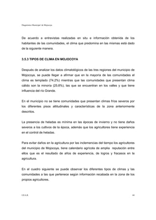 Diagnóstico Municipal de Mojocoya




De acuerdo a entrevistas realizadas en situ e información obtenida de los
habitantes de las comunidades, el clima que predomina en las mismas está dado
de la siguiente manera.


3.5.3 TIPOS DE CLIMA EN MOJOCOYA


Después de analizar los datos climatológicos de las tres regiones del municipio de
Mojocoya, se puede llegar a afirmar que en la mayoría de las comunidades el
clima es templado (74.2%) mientras que las comunidades que presentan clima
cálido son la minoría (25.8%), las que se encuentran en los valles y que tiene
influencia del río Grande.


En el municipio no se tiene comunidades que presentan climas fríos severos por
los diferentes pisos altitudinales y características de la zona anteriormente
descritos.


La presencia de heladas es mínima en las épocas de invierno y no tiene daños
severos a los cultivos de la época, además que los agricultores tiene experiencia
en el control de heladas.


Para evitar daños en la agricultura por las inclemencias del tiempo los agricultores
del municipio de Mojocoya, tiene calendario agrícola de amplia reputación entre
ellos que es el resultado de años de experiencia, de logros y fracasos en la
agricultura.


En el cuadro siguiente se puede observar los diferentes tipos de climas y las
comunidades a las que pertenece según información recabada en la zona de los
propios agricultores.



I.D.A.R.                                                                          60
 