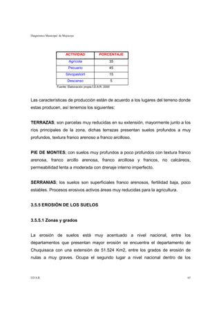 Diagnóstico Municipal de Mojocoya




                          ACTIVIDAD                 PORCENTAJE
                             Agrícola                      35
                            Pecuario                       45
                          Silvopastoril                    15
                            Descanso                           5
                    Fuente: Elaboración propia I.D.A.R. 2000



Las características de producción están de acuerdo a los lugares del terreno donde
estas producen, así tenemos los siguientes:


TERRAZAS; son parcelas muy reducidas en su extensión, mayormente junto a los
ríos principales de la zona, dichas terrazas presentan suelos profundos a muy
profundos, textura franco arenoso a franco arcilloso.


PIE DE MONTES; con suelos muy profundos a poco profundos con textura franco
arenosa, franco arcillo arenosa, franco arcillosa y francos, no calcáreos,
permeabilidad lenta a moderada con drenaje interno imperfecto.


SERRANIAS; los suelos son superficiales franco arenosos, fertilidad baja, poco
estables. Procesos erosivos activos áreas muy reducidas para la agricultura.


3.5.5 EROSIÓN DE LOS SUELOS


3.5.5.1 Zonas y grados


La erosión de suelos está muy acentuado a nivel nacional, entre los
departamentos que presentan mayor erosión se encuentra el departamento de
Chuquisaca con una extensión de 51.524 Km2, entre los grados de erosión de
nulas a muy graves. Ocupa el segundo lugar a nivel nacional dentro de los



I.D.A.R.                                                                        63
 
