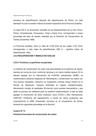 Diagnóstico Municipal de Mojocoya


procesos de desertificación después del departamento de Potosi. Un dato
alentador es que no existen índices de erosión específica de la Provincia Zudañez.


La clase ID3 C se encuentran ubicadas en los Departamentos de La Paz, Oruro,
Potosí, Cochabamaba, Chuquisaca, Tarija y Santa Cruz, corresponden a mayor
porcentaje del área de estudio realizado por la Dirección de Conservación de
Tierras (noviembre 1996).


La Provincia Zudañez, tiene un total de 3.738 Km2 de los cuales 3.701 Km2.
Corresponden a esta clase de desertificación (ID3 C - significa índice de
desertificación alta).
3.5.6 RECUPERACIÓN Y MANEJO DE SUELOS


3.5.6.1 Practicas y superficies recuperadas


La práctica de conservación de suelo más generalizada es la apertura de zanjas,
siembra en curvas de nivel, control de cárcavas y en menor medida reparos. En la
década pasada con la intervención de PLAFOR, actualmente CEIBO, se
implementaron prácticas elogiosas de reforestación y conservación de suelos con
muy buenos resultados, asimismo se implantaron cortinas rompe vientos en la
Pampa        de      Redención,     bosques   artificiales   en   lugares   predeterminados,
últimamente manejo de pastizales (Encierros) como parcela demostrativa y que
están en proceso de validación para su posterior implementación, a esto se debe
agregar la intervención de otras institución como ATICA y Plan Internacional,
CARITAS, Prefectura del departamento a través de varios programas que
conjuntamente la HAM. Emprenden acciones en la recuperación de tierras,
teniendo los siguientes porcentajes en la Sección:


Cuadro Nº 13
Prácticas frecuentes de conservación de suelos


I.D.A.R.                                                                                  64
 