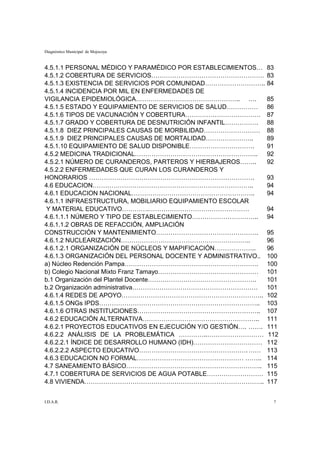 Diagnóstico Municipal de Mojocoya


4.5.1.1 PERSONAL MÉDICO Y PARAMÉDICO POR ESTABLECIMIENTOS…     83
4.5.1.2 COBERTURA DE SERVICIOS………………………………………………               83
4.5.1.3 EXISTENCIA DE SERVICIOS POR COMUNIDAD………………………..       84
4.5.1.4 INCIDENCIA POR MIL EN ENFERMEDADES DE
VIGILANCIA EPIDEMIOLÓGICA………………………………………….. ….                 85
4.5.1.5 ESTADO Y EQUIPAMIENTO DE SERVICIOS DE SALUD……………       86
4.5.1.6 TIPOS DE VACUNACIÓN Y COBERTURA………………………………            87
4.5.1.7 GRADO Y COBERTURA DE DESNUTRICIÓN INFANTIL…………….       88
4.5.1.8 DIEZ PRINCIPALES CAUSAS DE MORBILIDAD………………………         88
4.5.1.9 DIEZ PRINCIPALES CAUSAS DE MORTALIDAD…………………..         89
4.5.1.10 EQUIPAMIENTO DE SALUD DISPONIBLE………………………….           91
4.5.2 MEDICINA TRADICIONAL…………………………………………………..                92
4.5.2.1 NÚMERO DE CURANDEROS, PARTEROS Y HIERBAJEROS……..       92
4.5.2.2 ENFERMEDADES QUE CURAN LOS CURANDEROS Y
HONORARIOS …………………………………………………………………….                         93
4.6 EDUCACION…………………………………………………………………..                       94
4.6.1 EDUCACION NACIONAL…………………………………………………..                  94
4.6.1.1 INFRAESTRUCTURA, MOBILIARIO EQUIPAMIENTO ESCOLAR
Y MATERIAL EDUCATIVO………….…………………………………………                      94
4.6.1.1.1 NÚMERO Y TIPO DE ESTABLECIMIENTO…………………………..         94
4.6.1.1.2 OBRAS DE REFACCIÓN, AMPLIACIÓN
CONSTRUCCIÓN Y MANTENIMIENTO………………………………………….                  95
4.6.1.2 NUCLEARIZACIÓN……………………………………………………..                   96
4.6.1.2.1 ORGANIZACIÓN DE NÚCLEOS Y MAPIFICACIÓN………………..       96
4.6.1.3 ORGANIZACIÓN DEL PERSONAL DOCENTE Y ADMINISTRATIVO..   100
a) Núcleo Redención Pampa……………………………………………………….                100
b) Colegio Nacional Mixto Franz Tamayo…………………………………………         101
b.1 Organización del Plantel Docente…………………………………………….         101
b.2 Organización administrativa……………………………………………………            101
4.6.1.4 REDES DE APOYO…………………………………………………………..                 102
4.6.1.5 ONGs IPDS…………………………………………………………………..                   103
4.6.1.6 OTRAS INSTITUCIONES…………………………………………………..               107
4.6.2 EDUCACIÓN ALTERNATIVA………………………………………………..                111
4.6.2.1 PROYECTOS EDUCATIVOS EN EJECUCIÓN Y/O GESTIÓN…. …….    111
4.6.2.2 ANÁLISIS DE LA PROBLEMÁTICA …………..………………………            112
4.6.2.2.1 ÍNDICE DE DESARROLLO HUMANO (IDH)……………………………         112
4.6.2.2.2 ASPECTO EDUCATIVO……………………………………………. ……               113
4.6.3 EDUCACION NO FORMAL…………………………………………… ……..                114
4.7 SANEAMIENTO BÁSICO………………………………………………………..                  115
4.7.1 COBERTURA DE SERVICIOS DE AGUA POTABLE………………………          115
4.8 VIVIENDA…………………………………………………………………………..                     117


I.D.A.R.                                                        7
 