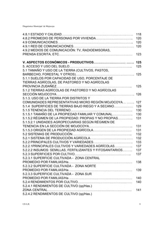 Diagnóstico Municipal de Mojocoya


4.8.1 ESTADO Y CALIDAD………………………………………………………….                  118
4.8.2 PROMEDIO DE PERSONAS POR VIVIENDA……………………………..           120
4.9 COMUNICACIONES……………………………………………………………..                    120
4.9.1 RED DE COMUNICACIONES…………………………………………………                 120
4.9.2 MEDIOS DE COMUNICACIÓN: TV, RADIOEMISORAS,
PRENSA ESCRITA, ETC……………………………………………………………                     123

V. ASPECTOS ECONÓMICOS - PRODUCTIVOS………………………… …….             125
5. ACCESO Y USO DEL SUELO…………………………………………………..                 125
5.1 TAMAÑO Y USO DE LA TIERRA (CULTIVOS, PASTOS,
BARBECHO, FORESTAL Y OTROS)……………………………………………….                 125
5.1.1 SUELOS POR CAPACIDAD DE USO, PORCENTAJE DE
TIERRAS AGRÍCOLAS, DE PASTOREO Y NO AGRÍCOLAS
PROVINCIA ZUDAÑEZ……………………………………………………………..                     125
5.1.2 TIERRAS AGRÍCOLAS DE PASTOREO Y NO AGRÍCOLAS
SECCIÓN MOJOCOYA……………………………………………………………….                      126
5.1.3. USO DE LA TIERRA POR DISTRITOS Y
COMUNIDADES REPRESENTATIVAS MICRO REGIÓN MOJOCOYA… …….         127
5.1.4 SUPERFICIES DE TIERRAS BAJO RIEGO Y A SECANO………………       129
5.1.5 TENENCIA DEL TERRENO………………………………………………….                 130
5.1.5.1 TAMAÑO DE LA PROPIEDAD FAMILIAR Y COMUNAL……………….       130
5.1.5.2 RÉGIMEN DE LA PROPIEDAD: PROPIAS Y NO PROPIAS…………..    131
5.1.5.2.1 UNIDADES AGROPECUARIAS SEGÚN RÉGIMEN DE
TENENCIA EN LA SECCIÓN DE MOJOCOYA…………………………………..              131
5.1.5.3 ORIGEN DE LA PROPIEDAD AGRÍCOLA………………………………            131
5.2 SISTEMAS DE PRODUCCIÓN………………………………………………..                 132
5.2.1 SISTEMA DE PRODUCCIÓN AGRÍCOLA……………………………. ……            132
5.2.2 PRINCIPALES CULTIVOS Y VARIEDADES……………………………….           133
5.2.2.1PRINCIPALES CULTIVOS Y VARIEDADES AGRÍCOLAS……………..      137
5.2.2.2 INSUMOS: SEMILLAS, FERTILIZANTES Y FITOSANITARIOS………   137
5.2.3 SUPERFICIES POR CULTIVO……………………………………………..               137
5.2.3.1 SUPERFICIE CULTIVADA - ZONA CENTRAL
PROMEDIO POR FAMILIAS/Ha……………………………………………………                   138
5.2.3.2 SUPERFICIE CULTIVADA - ZONA NORTE
PROMEDIO POR FAMILIAS/Ha……………………………………………………                   139
5.2.3.3 SUPERFICIE CULTIVADA - ZONA SUR
PROMEDIO POR FAMILIAS/Ha……………………………………………………                   140
5.2.4 RENDIMIENTOS POR CULTIVO……………………………………………                140
5.2.4.1 RENDIMIENTOS DE CULTIVO (qq/Has.)
ZONA CENTRAL…………………………………………………………………….                        141
5.2.4.2 RENDIMIENTOS DE CULTIVO (qq/Has.)


I.D.A.R.                                                        8
 