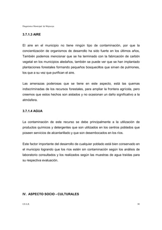 Diagnóstico Municipal de Mojocoya



3.7.1.3 AIRE


El aire en el municipio no tiene ningún tipo de contaminación, por que la
concientización de organismos de desarrollo ha sido fuerte en los últimos años,
También podemos mencionar que se ha terminado con la fabricación de carbón
vegetal en los municipios aledaños, también se puede ver que se han implantado
plantaciones forestales formando pequeños bosquecillos que sirven de pulmones,
los que a su vez que purifican el aire.


Las amenazas poderosas que se tiene en este aspecto, está las quemas
indiscriminadas de los recursos forestales, para ampliar la frontera agrícola, pero
creemos que estos hechos son aislados y no ocasionan un daño significativo a la
atmósfera.


3.7.1.4 AGUA


La contaminación de este recurso se debe principalmente a la utilización de
productos químicos y detergentes que son utilizados en los centros poblados que
poseen servicios de alcantarillado y que son desembocados en los ríos.


Este factor importante del desarrollo de cualquier poblado está bien conservado en
el municipio logrando que los ríos estén sin contaminación según los análisis de
laboratorio consultados y los realizados según las muestras de agua traídas para
su respectiva evaluación.




IV. ASPECTO SOCIO - CULTURALES


I.D.A.R.                                                                         80
 