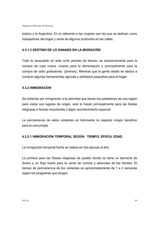Diagnóstico Municipal de Mojocoya


trópico y la Argentina. En lo referente a las mujeres son las que se dedican como
trabajadoras del hogar y venta de algunos productos en las calles.


4.3.1.3 DESTINO DE LO GANADO EN LA MIGRACIÓN


Todo lo recaudado en este corto periodo de tiempo, es exclusivamente para la
compra de ropa nueva, víveres para la alimentación y principalmente para la
compra de radio grabadoras. (jóvenes). Mientras que la gente adulta se dedica a
comprar algunas herramientas agrícola y artefactos pequeños para el hogar


4.3.2 INMIGRACION


Se entiende por inmigración a la actividad que tienen los pobladores de una región
para visitar sus lugares de origen, esto lo hacen principalmente para las fiestas
religiosas ó fechas importantes o algún acontecimiento especial.


La permanencia de estos visitantes es fulminante no dejando ningún beneficio
para la comunidad.


4.3.2.1 INMIGRACIÓN TEMPORAL SEGÚN: TIEMPO, EPOCA, EDAD


La inmigración temporal fuerte se realiza en dos épocas al año.


La primera para las fiestas religiosas de pueblo donde se tiene un derroche de
dinero y un flujo fuerte para la venta de comida y abarrotes de las tiendas. El
tiempo de permanencia de los visitantes es aproximadamente de 1 a 2 semanas
según los programas que tengan.




I.D.A.R.                                                                        89
 