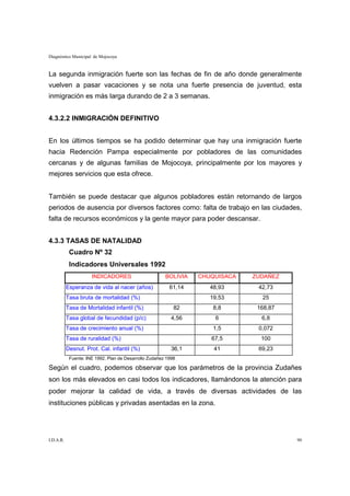 Diagnóstico Municipal de Mojocoya


La segunda inmigración fuerte son las fechas de fin de año donde generalmente
vuelven a pasar vacaciones y se nota una fuerte presencia de juventud, esta
inmigración es más larga durando de 2 a 3 semanas.


4.3.2.2 INMIGRACIÓN DEFINITIVO


En los últimos tiempos se ha podido determinar que hay una inmigración fuerte
hacia Redención Pampa especialmente por pobladores de las comunidades
cercanas y de algunas familias de Mojocoya, principalmente por los mayores y
mejores servicios que esta ofrece.


También se puede destacar que algunos pobladores están retornando de largos
periodos de ausencia por diversos factores como: falta de trabajo en las ciudades,
falta de recursos económicos y la gente mayor para poder descansar.


4.3.3 TASAS DE NATALIDAD
            Cuadro Nº 32
            Indicadores Universales 1992
                      INDICADORES                       BOLIVIA   CHUQUISACA   ZUDAÑEZ
           Esperanza de vida al nacer (años)              61,14      48,93      42,73
           Tasa bruta de mortalidad (%)                              19,53       25
           Tasa de Mortalidad infantil (%)                  82        8,8       168,87
           Tasa global de fecundidad (p/c)                 4,56       6          6,8
           Tasa de crecimiento anual (%)                              1,5       0,072
           Tasa de ruralidad (%)                                     67,5        100
           Desnut. Prot. Cal. infantil (%)                 36,1       41        69,23
            Fuente: INE 1992. Plan de Desarrollo Zudañez 1998

Según el cuadro, podemos observar que los parámetros de la provincia Zudañes
son los más elevados en casi todos los indicadores, llamándonos la atención para
poder mejorar la calidad de vida, a través de diversas actividades de las
instituciones públicas y privadas asentadas en la zona.




I.D.A.R.                                                                                 90
 
