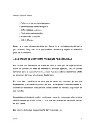 Diagnóstico Municipal de Mojocoya




           ⇒ Enfermedades respiratorias agudas
           ⇒ Enfermedades diarreícas agudas
           ⇒ Enfermedades cardiacas
           ⇒ Obstrucciones intestinales
           ⇒ Tuberculosis pulmonar
           ⇒ Mal de Chagas


Debido a la mala alimentación falta de información y condiciones climáticas los
grupos de alto riesgo son; niños, pre escolares, escolares y mujeres en edad fértil
(46% de la población).


4.3.5.2 CAUSAS DE MUERTE MAS FRECUENTE POR COMUNIDAD


Las causas más frecuentes de muerte en todo el municipio de Mojocoya están
dados en general por falta de información, atención oportuna, falta de postas
sanitarias cerca a sus comunidades, poca o nula disponibilidad económica y falta
de costumbre de llegar a los lugares de atención.


En todas las comunidades se tiene por lo menos un curandero ya sea por
experiencia o que ha sido capacitado por ADIC en la que los comunarios tienen fe,
además que el costo es relativamente barato y tienen las hierbas a disposición en
sus parcelas.


Cuando la medicina tradicional no puede curar, es recién que acuden a la medicina
científica donde ya es difícil tratar o curar y de esta manare se pierde credibilidad
en esta última.


Las enfermedades que causan muerte con frecuencia son:



I.D.A.R.                                                                           92
 