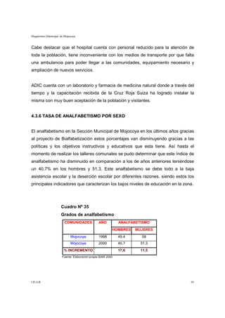 Diagnóstico Municipal de Mojocoya


Cabe destacar que el hospital cuenta con personal reducido para la atención de
toda la población, tiene inconveniente con los medios de transporte por que falta
una ambulancia para poder llegar a las comunidades, equipamiento necesario y
ampliación de nuevos servicios.


ADIC cuenta con un laboratorio y farmacia de medicina natural donde a través del
tiempo y la capacitación recibida de la Cruz Roja Suiza ha logrado instalar la
misma con muy buen aceptación de la población y visitantes.


4.3.6 TASA DE ANALFABETISMO POR SEXO


El analfabetismo en la Sección Municipal de Mojocoya en los últimos años gracias
al proyecto de Bialfabetización estos porcentajes van disminuyendo gracias a las
políticas y los objetivos instructivos y educativos que esta tiene. Así hasta el
momento de realizar los talleres comunales se pudo determinar que este índice de
analfabetismo ha disminuido en comparación a los de años anteriores teniéndose
un 40.7% en los hombres y 51.3. Este analfabetismo se debe todo a la baja
asistencia escolar y la deserción escolar por diferentes razones, siendo estos los
principales indicadores que caracterizan los bajos niveles de educación en la zona.




                      Cuadro Nº 35
                      Grados de analfabetismo
                        COMUNIDADES              AÑO          ANALFABETISMO
                                                          HOMBRES    MUJERES
                             Mojocoya            1998         49,4     58
                             Mojocoya            2000         40,7     51,3
                        % INCREMENTO                          17,6     11,5
                       Fuente: Elaboración propia IDAR 2000




I.D.A.R.                                                                         95
 