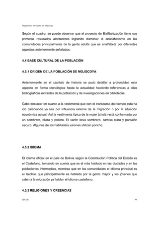 Diagnóstico Municipal de Mojocoya


Según el cuadro, se puede observar que el proyecto de Bialfbetización tiene sus
primeros resultados alentadores logrando disminuir el analfabetismo en las
comunidades principalmente de la gente adulta que es analfabeta por diferentes
aspectos anteriormente señalados.


4.4 BASE CULTURAL DE LA POBLACIÓN


4.5.1 ORIGEN DE LA POBLACIÓN DE MOJOCOYA


Anteriormente en el capítulo de historia se pudo detallar a profundidad este
aspecto en forma cronológica hasta la actualidad haciendo referencias a citas
bibliográficas extraídas de la población y de investigaciones en bibliotecas.


Cabe destacar en cuanto a la vestimenta que con el transcurso del tiempo esta ha
ido cambiando ya sea por influencia externa de la migración o por la situación
económica actual. Así la vestimenta típica de la mujer (chola) está conformada por
un sombrero, bluza y pollera. El varón lleva sombrero, camisa clara y pantalón
oscuro. Algunos de los habitantes varones utilizan poncho.




4.5.2 IDIOMA


El idioma oficial en el país de Bolivia según la Constitución Política del Estado es
el Castellano, tomando en cuenta que es el más hablado en las ciudades y en las
poblaciones intermedias, mientras que en las comunidades el idioma principal es
el Kechua que principalmente es hablada por la gente mayor y los jóvenes que
salen a la migración ya hablan el idioma castellano.


4.5.3 RELIGIONES Y CREENCIAS

I.D.A.R.                                                                          96
 